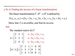 6.63
 Ex 4: Finding the inverse of a linear transformation
3 3
Thelinear transformation : is defined by
T R R

)
4
2
,
3
3
,
3
2
(
)
,
,
( 3
2
1
3
2
1
3
2
1
3
2
1 x
x
x
x
x
x
x
x
x
x
x
x
T 






Sol:
1
4
2
1
3
3
1
3
2
for
matrix
standard
The











A
T
3
2
1
3
2
1
3
2
1
4
2
3
3
3
2
x
x
x
x
x
x
x
x
x









 









1
0
0
1
4
2
0
1
0
1
3
3
0
0
1
1
3
2
3
I
A
Show that T is invertible, and find its inverse
 