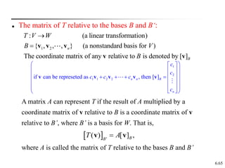 6.65
 The matrix of T relative to the bases B and B‘:
1 2
: (a linear transformation)
{ , , , } (a nonstandard basis for )
The coordinate matrix of any relative to is denoted by [ ]
n
B
T V W
B V
B

 v v v
v v
A matrix A can represent T if the result of A multiplied by a
coordinate matrix of v relative to B is a coordinate matrix of v
relative to B’, where B’ is a basis for W. That is,
where A is called the matrix of T relative to the bases B and B’
  '
( ) [ ] ,
B
B
T A

v v
1
2
1 1 2 2
if can be represeted as , then [ ]
n n B
n
c
c
c c c
c
 
 
 
 
 
 
   
 
 
 
 
 
 
 
v v v v v
 