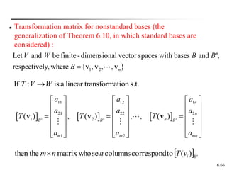 6.66
 Transformation matrix for nonstandard bases (the
generalization of Theorem 6.10, in which standard bases are
considered) :
     
11 12 1
21 22 2
1 2
' ' '
1 2
( ) , ( ) , , ( )
n
n
n
B B B
m m mn
a a a
a a a
T T T
a a a
     
     
     
  
     
     
     
v v v
1 2
Let and be finite-dimensional vector spaces with bases and ',
respectively,where { , , , }
n
V W B B
B  v v v
If : is a linear transformation s.t.
T V W

  '
)
(
to
correspond
columns
se
matrix who
then the B
i
v
T
n
n
m
 