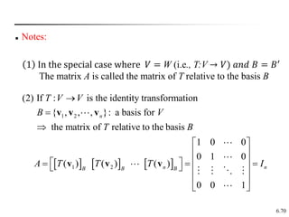 6.70
 Notes:
     
1 2
1 2
(2) If : is the identity transformation
{ , , , }: a basis for
the matrix of relative to the basis
1 0 0
0 1 0
( ) ( ) ( )
0 0 1
n
n n
B B B
T V V
B V
T B
A T T T I



 
 
 
 
  
   
 
 
v v v
v v v
1 In the special case where 𝑉 = W (i.e., T:V → 𝑉) 𝑎𝑛𝑑 𝐵 = 𝐵′
The matrix A is called the matrix of T relative to the basis B
 