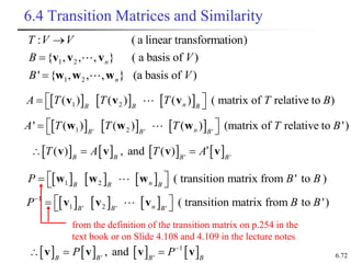 6.72
6.4 Transition Matrices and Similarity
1 2
1 2
: ( a linear transformation)
{ , , , } ( a basis of )
' { , , , } (a basis of )
n
n
T V V
B V
B V



v v v
w w w
     
1 2
( ) ( ) ( ) ( matrix of relative to )
n
B B B
A T T T T B
 
  
v v v
     
1 2
' ' '
' ( ) ( ) ( ) (matrix of relative to ')
n
B B B
A T T T T B
 
  
w w w
     
1 2 ( transition matrix from ' to )
n
B B B
P B B
 
  
w w w
     
1
1 2
' ' '
( transition matrix from to ')
n
B B B
P B B

 
  
v v v
from the definition of the transition matrix on p.254 in the
text book or on Slide 4.108 and 4.109 in the lecture notes
       
1
' '
, and
B B B B
P P
  
v v v v
       
' '
( ) , and ( )
B B B B
T A T A
  
v v v v
 