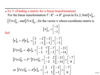 6.77
 Ex 3: (Finding a matrix for a linear transformation)
Sol:
 
   
 
2 2
'
'
For the linear transformation : given in Ex.2, find ,
( ) , and ( ) , for the vector whose coordinate matrix is
3
1
B
B B
B
T R R
T T


 
  

 
v
v v v
v
    


























5
7
1
3
1
2
2
3
'
B
B P v
v
    


























14
21
5
7
7
3
7
2
)
( B
B A
T v
v
    























 
0
7
14
21
3
2
2
1
)
(
)
( 1
' B
B T
P
T v
v
    























0
7
1
3
3
1
1
2
'
)
(
or '
' B
B A
T v
v
 