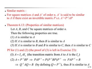 6.78
 Similar matrix :
 For square matrices A and A’ of order n, A’ is said to be similar
to A if there exist an invertible matrix P s.t. A’=P-1AP
 Theorem 6.13: (Properties of similar matrices)
Let A, B, and C be square matrices of order n.
Then the following properties are true.
(1) A is similar to A
(2) If A is similar to B, then B is similar to A
(3) If A is similar to B and B is similar to C, then A is similar to C
Pf for (1) and (2) (the proof of (3) is left in Exercise 23):
(1) (the transition matrix from to is the )
n n n
A I AI A A I

1 1 1 1 1
1 1
(2) ( )
(by defining ), thus is similar to
A P BP PAP P P BP P PAP B
Q AQ B Q P B A
    
 
    
  
 