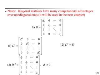 6.82
 Notes: Diagonal matrices have many computational advantages
over nondiagonal ones (it will be used in the next chapter)
1
2
0 0
0 0
for
0 0 n
d
d
D
d
 
 
 

 
 
 
1
2
0 0
0 0
(1)
0 0
k
k
k
k
n
d
d
D
d
 
 
 

 
 
 
 
(2) T
D D

1
2
1
1
1
1
0 0
0 0
(3) , 0
0 0 n
d
d
i
d
D d

 
 
 
 
 
 
 
 
 