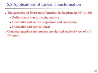 6.84
6.5 Applications of Linear Transformation
 The geometry of linear transformation in the plane (p.407-p.110)
 Reflection in x-axis, y-axis, and y=x
 Horizontal and vertical expansion and contraction
 Horizontal and vertical shear
 Computer graphics (to produce any desired angle of view of a 3-
D figure)
 