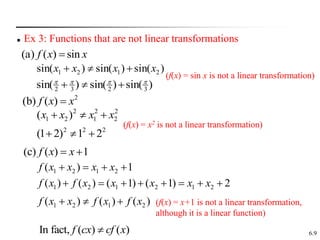 6.9
 Ex 3: Functions that are not linear transformations
(a) ( ) sin
f x x

2
(b) ( )
f x x

(c) ( ) 1
f x x
 
)
sin(
)
sin(
)
sin( 2
1
2
1 x
x
x
x 


)
sin(
)
sin(
)
sin( 3
2
3
2







2
2
2
1
2
2
1 )
( x
x
x
x 


2
2
2
2
1
)
2
1
( 


1
)
( 2
1
2
1 


 x
x
x
x
f
2
)
1
(
)
1
(
)
(
)
( 2
1
2
1
2
1 






 x
x
x
x
x
f
x
f
)
(
)
(
)
( 2
1
2
1 x
f
x
f
x
x
f 


(f(x) = sin x is not a linear transformation)
(f(x) = x2 is not a linear transformation)
(f(x) = x+1 is not a linear transformation,
although it is a linear function)
In fact, ( ) ( )
f cx cf x

 