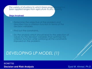 BCN67755
Decision and Risk Analysis Syed M. Ahmed, Ph.D.
DEVELOPING LP MODEL (1)
 The variety of situations to which linear programming has
been applied ranges from agriculture to zinc smelting.
 Steps Involved:
 Determine the objective of the problem and
describe it by a criterion function in terms of the
decision variables.
 Find out the constraints.
 Do the analysis which should lead to the selection of
values for the decision variables that optimize the
criterion function while satisfying all the constraints
imposed on the problem.
 