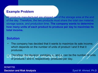 BCN67755
Decision and Risk Analysis Syed M. Ahmed, Ph.D.
DEVELOPING LP MODEL (3)
Example Problem
All products manufactured are shipped out of the storage area at the end
of the day. Therefore, the two products must share the total raw material,
storage space, and production time. The company wants to determine
how many units of each product to produce per day to maximize its
total income.
Solution
• The company has decided that it wants to maximize its sale income,
which depends on the number of units of product I and II that it
produces.
• Therefore, the decision variables, x1 and x2 can be the number of units
of products I and II, respectively, produced per day.
 