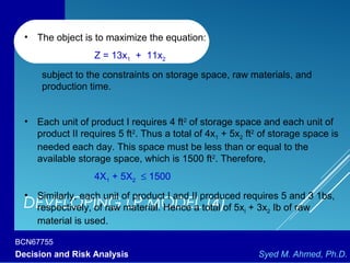 BCN67755
Decision and Risk Analysis Syed M. Ahmed, Ph.D.
DEVELOPING LP MODEL (4)
• The object is to maximize the equation:
Z = 13x1 + 11x2
subject to the constraints on storage space, raw materials, and
production time.
• Each unit of product I requires 4 ft2
of storage space and each unit of
product II requires 5 ft2
. Thus a total of 4x1 + 5x2 ft2
of storage space is
needed each day. This space must be less than or equal to the
available storage space, which is 1500 ft2
. Therefore,
4X1 + 5X2 ≤ 1500
• Similarly, each unit of product I and II produced requires 5 and 3 1bs,
respectively, of raw material. Hence a total of 5xl + 3x2 Ib of raw
material is used.
 