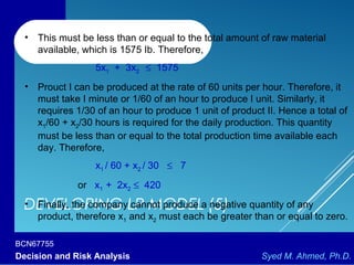 BCN67755
Decision and Risk Analysis Syed M. Ahmed, Ph.D.
DEVELOPING LP MODEL (5)
• This must be less than or equal to the total amount of raw material
available, which is 1575 Ib. Therefore,
5x1 + 3x2 ≤ 1575
• Prouct I can be produced at the rate of 60 units per hour. Therefore, it
must take I minute or 1/60 of an hour to produce I unit. Similarly, it
requires 1/30 of an hour to produce 1 unit of product II. Hence a total of
x1/60 + x2/30 hours is required for the daily production. This quantity
must be less than or equal to the total production time available each
day. Therefore,
x1 / 60 + x2 / 30 ≤ 7
or x1 + 2x2 ≤ 420
• Finally, the company cannot produce a negative quantity of any
product, therefore x1 and x2 must each be greater than or equal to zero.
 