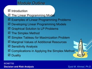 BCN67755
Decision and Risk Analysis Syed M. Ahmed, Ph.D.
Module OutlineModule Outline
 Introduction
 The Linear Programming Model
 Examples of Linear Programming Problems
 Developing Linear Programming Models
 Graphical Solution to LP Problems
 The Simplex Method
 Simplex Tableau for Maximization Problem
 Marginal Values of Additional Resources
 Sensitivity Analysis
 Complications in Applying the Simplex Method
 Duality
 
