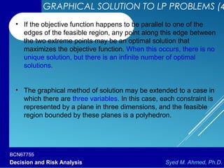 BCN67755
Decision and Risk Analysis Syed M. Ahmed, Ph.D.
• If the objective function happens to be parallel to one of the
edges of the feasible region, any point along this edge between
the two extreme points may be an optimal solution that
maximizes the objective function. When this occurs, there is no
unique solution, but there is an infinite number of optimal
solutions.
• The graphical method of solution may be extended to a case in
which there are three variables. In this case, each constraint is
represented by a plane in three dimensions, and the feasible
region bounded by these planes is a polyhedron.
GRAPHICAL SOLUTION TO LP PROBLEMS (4
 