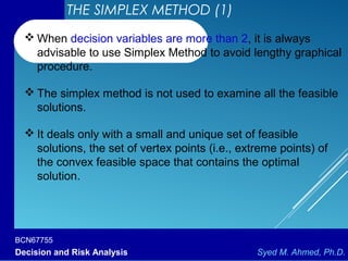 BCN67755
Decision and Risk Analysis Syed M. Ahmed, Ph.D.
 When decision variables are more than 2, it is always
advisable to use Simplex Method to avoid lengthy graphical
procedure.
 The simplex method is not used to examine all the feasible
solutions.
 It deals only with a small and unique set of feasible
solutions, the set of vertex points (i.e., extreme points) of
the convex feasible space that contains the optimal
solution.
THE SIMPLEX METHOD (1)
 