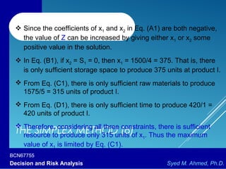 BCN67755
Decision and Risk Analysis Syed M. Ahmed, Ph.D.
THE SIMPLEX METHOD (6)
 Since the coefficients of x1 and x2 in Eq. (A1) are both negative,
the value of Z can be increased by giving either x1 or x2 some
positive value in the solution.
 In Eq. (B1), if x2 = S1 = 0, then x1 = 1500/4 = 375. That is, there
is only sufficient storage space to produce 375 units at product I.
 From Eq. (C1), there is only sufficient raw materials to produce
1575/5 = 315 units of product I.
 From Eq. (D1), there is only sufficient time to produce 420/1 =
420 units of product I.
 Therefore, considering all three constraints, there is sufficient
resource to produce only 315 units of x1. Thus the maximum
value of x1 is limited by Eq. (C1).
 