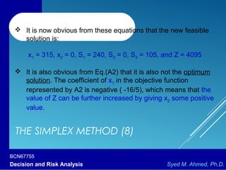 BCN67755
Decision and Risk Analysis Syed M. Ahmed, Ph.D.
THE SIMPLEX METHOD (8)
 It is now obvious from these equations that the new feasible
solution is:
x1 = 315, x2 = 0, S1 = 240, S2 = 0, S3 = 105, and Z = 4095
 It is also obvious from Eq.(A2) that it is also not the optimum
solution. The coefficient of x1 in the objective function
represented by A2 is negative ( -16/5), which means that the
value of Z can be further increased by giving x2 some positive
value.
 