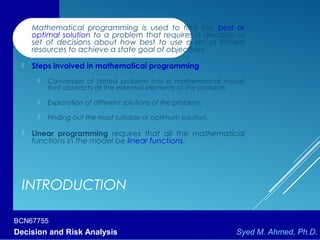 BCN67755
Decision and Risk Analysis Syed M. Ahmed, Ph.D.
INTRODUCTION
 Mathematical programming is used to find the best or
optimal solution to a problem that requires a decision or
set of decisions about how best to use a set of limited
resources to achieve a state goal of objectives.
 Steps involved in mathematical programming
 Conversion of stated problem into a mathematical model
that abstracts all the essential elements of the problem.
 Exploration of different solutions of the problem.
 Finding out the most suitable or optimum solution.
 Linear programming requires that all the mathematical
functions in the model be linear functions.
 