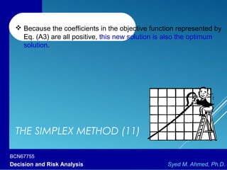 BCN67755
Decision and Risk Analysis Syed M. Ahmed, Ph.D.
THE SIMPLEX METHOD (11)
 Because the coefficients in the objective function represented by
Eq. (A3) are all positive, this new solution is also the optimum
solution.
 