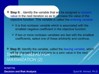 BCN67755
Decision and Risk Analysis Syed M. Ahmed, Ph.D.
SIMPLEX TABLEAU FOR
MAXIMIZATION (2)
 Step II: . Identify the variable that will be assigned a nonzero
value in the next iteration so as to increase the value of the
objective function. This variable is called the entering variable.
 It is that nonbasic variable which is associated with the
smallest negative coefficient in the objective function.
 If two or more nonbasic variables are tied with the smallest
coefficients, select one of these arbitrarily and continue.
 Step III: Identify the variable, called the leaving variable, which
will be changed from a nonzero to a zero value in the next
solution.
 