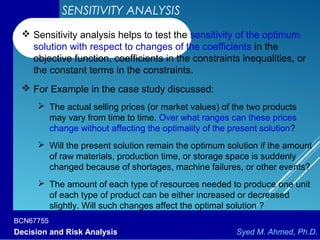 BCN67755
Decision and Risk Analysis Syed M. Ahmed, Ph.D.
SENSITIVITY ANALYSIS
 Sensitivity analysis helps to test the sensitivity of the optimum
solution with respect to changes of the coefficients in the
objective function, coefficients in the constraints inequalities, or
the constant terms in the constraints.
 For Example in the case study discussed:
 The actual selling prices (or market values) of the two products
may vary from time to time. Over what ranges can these prices
change without affecting the optimality of the present solution?
 Will the present solution remain the optimum solution if the amount
of raw materials, production time, or storage space is suddenly
changed because of shortages, machine failures, or other events?
 The amount of each type of resources needed to produce one unit
of each type of product can be either increased or decreased
slightly. Will such changes affect the optimal solution ?
 