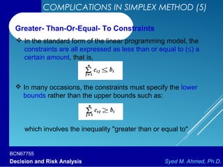 BCN67755
Decision and Risk Analysis Syed M. Ahmed, Ph.D.
COMPLICATIONS IN SIMPLEX METHOD (5)
 In the standard form of the linear programming model, the
constraints are all expressed as less than or equal to (≤) a
certain amount, that is,
Greater- Than-Or-Equal- To Constraints
 In many occasions, the constraints must specify the lower
bounds rather than the upper bounds such as:
which involves the inequality "greater than or equal to"
 