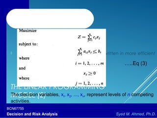 BCN67755
Decision and Risk Analysis Syed M. Ahmed, Ph.D.
THE LINEAR PROGRAMMING
MODEL (2)
 The linear programming model can be written in more efficient
notation as:
…..Eq (3)
The decision variables, xI, x2, ..., xn, represent levels of n competing
activities.
 