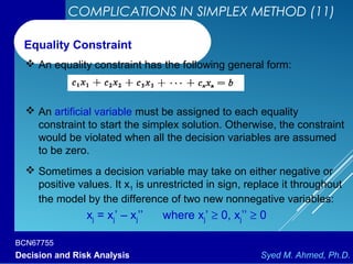 BCN67755
Decision and Risk Analysis Syed M. Ahmed, Ph.D.
COMPLICATIONS IN SIMPLEX METHOD (11)
 An equality constraint has the following general form:
Equality Constraint
 An artificial variable must be assigned to each equality
constraint to start the simplex solution. Otherwise, the constraint
would be violated when all the decision variables are assumed
to be zero.
 Sometimes a decision variable may take on either negative or
positive values. It x1 is unrestricted in sign, replace it throughout
the model by the difference of two new nonnegative variables:
xj = xj’ – xj’’ where xj’ ≥ 0, xj’’ ≥ 0
 