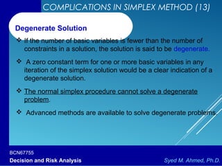 BCN67755
Decision and Risk Analysis Syed M. Ahmed, Ph.D.
COMPLICATIONS IN SIMPLEX METHOD (13)
 If the number of basic variables is fewer than the number of
constraints in a solution, the solution is said to be degenerate.
 A zero constant term for one or more basic variables in any
iteration of the simplex solution would be a clear indication of a
degenerate solution.
 The normal simplex procedure cannot solve a degenerate
problem.
 Advanced methods are available to solve degenerate problems.
Degenerate Solution
 