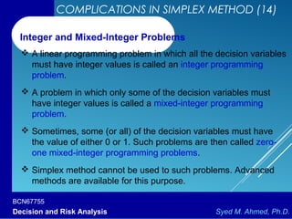 BCN67755
Decision and Risk Analysis Syed M. Ahmed, Ph.D.
COMPLICATIONS IN SIMPLEX METHOD (14)
 A linear programming problem in which all the decision variables
must have integer values is called an integer programming
problem.
 A problem in which only some of the decision variables must
have integer values is called a mixed-integer programming
problem.
 Sometimes, some (or all) of the decision variables must have
the value of either 0 or 1. Such problems are then called zero-
one mixed-integer programming problems.
 Simplex method cannot be used to such problems. Advanced
methods are available for this purpose.
Integer and Mixed-Integer Problems
 