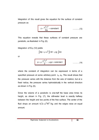 Rigid-body Subjected to Accelerations 84
Integration of this result gives the equation for the surface of constant
pressure as
t
tan
cons
g
2
r
z
2
2


 ……..…. (13)
This equation reveals that these surfaces of constant pressure are
parabolic, as illustrated in Fig. (6).
Integration of Eq. (12) yields


 




 z
d
g
dr
r
p
d 2
or
t
tan
cons
z
g
2
r
p
2
2





 ……..…. (14)
where the constant of integration can be expressed in terms of a
specified pressure at some arbitrary point ro, zo. This result shows that
the pressure varies with the distance from the axis of rotation, but at a
fixed radius, the pressure varies hydrostatically in the vertical direction
as shown in Fig. (6).
Since the volume of a parabolic is one-half the base area times its
height, as shown in Fig. (7), the still-water level is exactly halfway
between the height and low points of the free surface. The center of the
fluid drops an amount g
4
R
2
h 2
2

 and the edges raise an equal
amount.
 