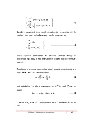 Rigid-body Subjected to Accelerations 87
dz
dx
a
dz
dx
x
P
x













………………………………..…..(2)
dz
dx
a
dz
dx
g
y
P
y














Eq. (2) in component form, based on rectangular coordinates with the
positive z axis being vertically upward, can be expressed as
x
a
x
P





……………………………………………………………..(3)
)
g
a
(
z
P
z 





These equations characterize the pressure variation through an
accelerated rigid-body of fluid and with them specific application may be
studied.
The change in pressure between two closely spaced points located at x,
z and x+dx, z+dz can be expressed as
dz
y
P
dx
x
P
dp





 ………….. (4)
and substituting the above expression for x
P 
 and z
P 
 , we
obtain
dz
)
g
a
(
dx
a
dp z
x 




 ………….. (5)
However, along a line of constant pressure dP = 0 and hence, for such a
line
 