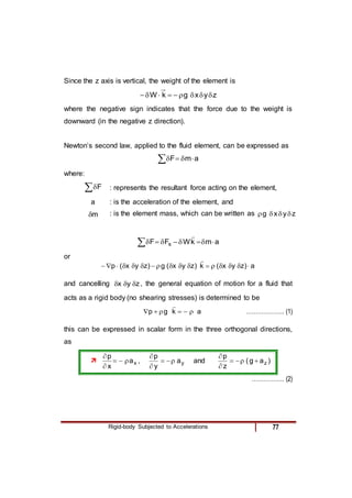 Rigid-body Subjected to Accelerations 77
Since the z axis is vertical, the weight of the element is
z
y
x
g
k
W 








where the negative sign indicates that the force due to the weight is
downward (in the negative z direction).
Newton’s second law, applied to the fluid element, can be expressed as
a
m
F 




where:
F : represents the resultant force acting on the element,
a : is the acceleration of the element, and
m
 : is the element mass, which can be written as z
y
x
g 



a
m
k
W
F
F s 









or
a
)
z
y
x
(
k
)
z
y
x
(
g
)
z
y
x
(
p 

















and cancelling z
y
x 

 , the general equation of motion for a fluid that
acts as a rigid body (no shearing stresses) is determined to be
a
k
g
p 






……………….. (1)
this can be expressed in scalar form in the three orthogonal directions,
as
 x
a
x
p





, y
a
y
p





and )
a
g
(
z
p
z






…………….. (2)
 