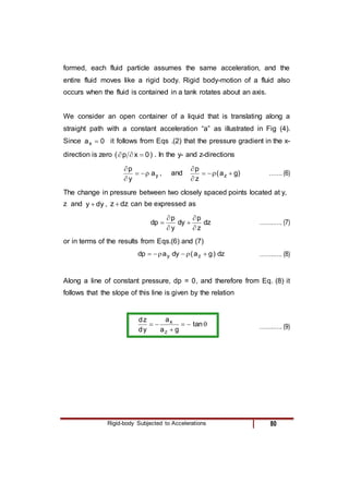 Rigid-body Subjected to Accelerations 80
formed, each fluid particle assumes the same acceleration, and the
entire fluid moves like a rigid body. Rigid body-motion of a fluid also
occurs when the fluid is contained in a tank rotates about an axis.
We consider an open container of a liquid that is translating along a
straight path with a constant acceleration “a” as illustrated in Fig (4).
Since 0
ax  it follows from Eqs .(2) that the pressure gradient in the x-
direction is zero ( 0
x
p 

 ) . In the y- and z-directions
y
a
y
p





, and )
g
a
(
z
p
z 





……. (6)
The change in pressure between two closely spaced points located at y,
z and dy
y  , dz
z  can be expressed as
dz
z
p
dy
y
p
dp





 ……..…. (7)
or in terms of the results from Eqs.(6) and (7)
dz
)
g
a
(
dy
a
dp z
y 




 ……..…. (8)
Along a line of constant pressure, dp = 0, and therefore from Eq. (8) it
follows that the slope of this line is given by the relation





 tan
g
a
a
y
d
z
d
z
x
……..…. (9)
 