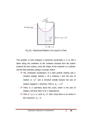 Rigid-body Subjected to Accelerations 82
2
r r
a 

Still Water Level

r
Axis of rotation
R
Fig. ( ) – Rigid-body Rotation of a Liquid in a Tank.
z
Fig. (5) – Rigid-body Rotation of a Liquid in a Tank.
This problem is best analyzed in cylindrical coordinates (r, , z), with z
taken along the centerline of the container directed from the bottom
towards the free surface, since the shape of the container is a cylinder,
and the fluid particles undergo a circular motion.
 The centripetal acceleration of a fluid particle rotating with a
constant angular velocity  at a distance r from the axis of
rotation is 2
r  and is directed radially towards the axis of
rotation (negative r- direction). That is, 2
r r
a 


 There is a symmetry about the z-axis, which is the axis of
rotation, and thus there is no  dependence.
 Then p = p ( r, z ) and 0
a 
 . Also, since there is no motion in
the z-direction, 0
az 
 