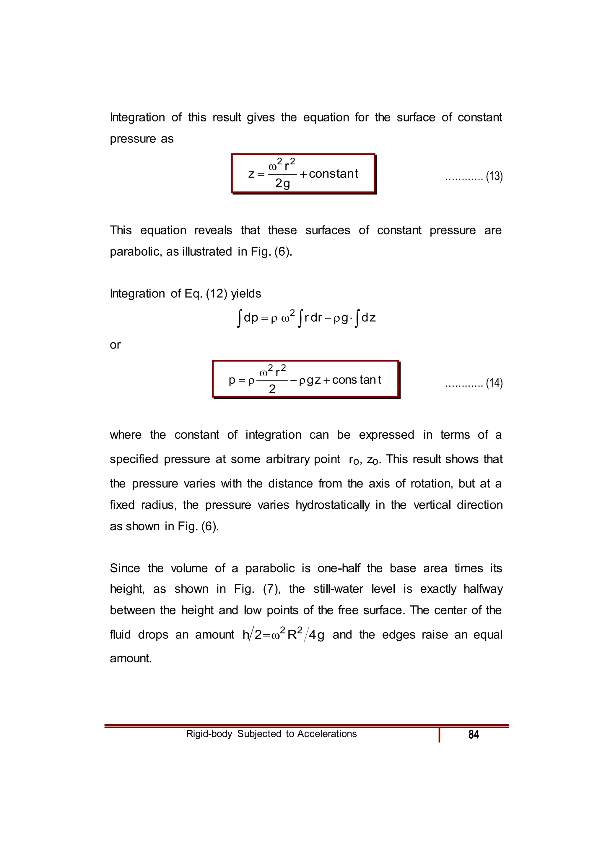 Rigid-body Subjected to Accelerations 84
Integration of this result gives the equation for the surface of constant
pressure as
t
tan
cons
g
2
r
z
2
2


 ……..…. (13)
This equation reveals that these surfaces of constant pressure are
parabolic, as illustrated in Fig. (6).
Integration of Eq. (12) yields


 




 z
d
g
dr
r
p
d 2
or
t
tan
cons
z
g
2
r
p
2
2





 ……..…. (14)
where the constant of integration can be expressed in terms of a
specified pressure at some arbitrary point ro, zo. This result shows that
the pressure varies with the distance from the axis of rotation, but at a
fixed radius, the pressure varies hydrostatically in the vertical direction
as shown in Fig. (6).
Since the volume of a parabolic is one-half the base area times its
height, as shown in Fig. (7), the still-water level is exactly halfway
between the height and low points of the free surface. The center of the
fluid drops an amount g
4
R
2
h 2
2

 and the edges raise an equal
amount.
 