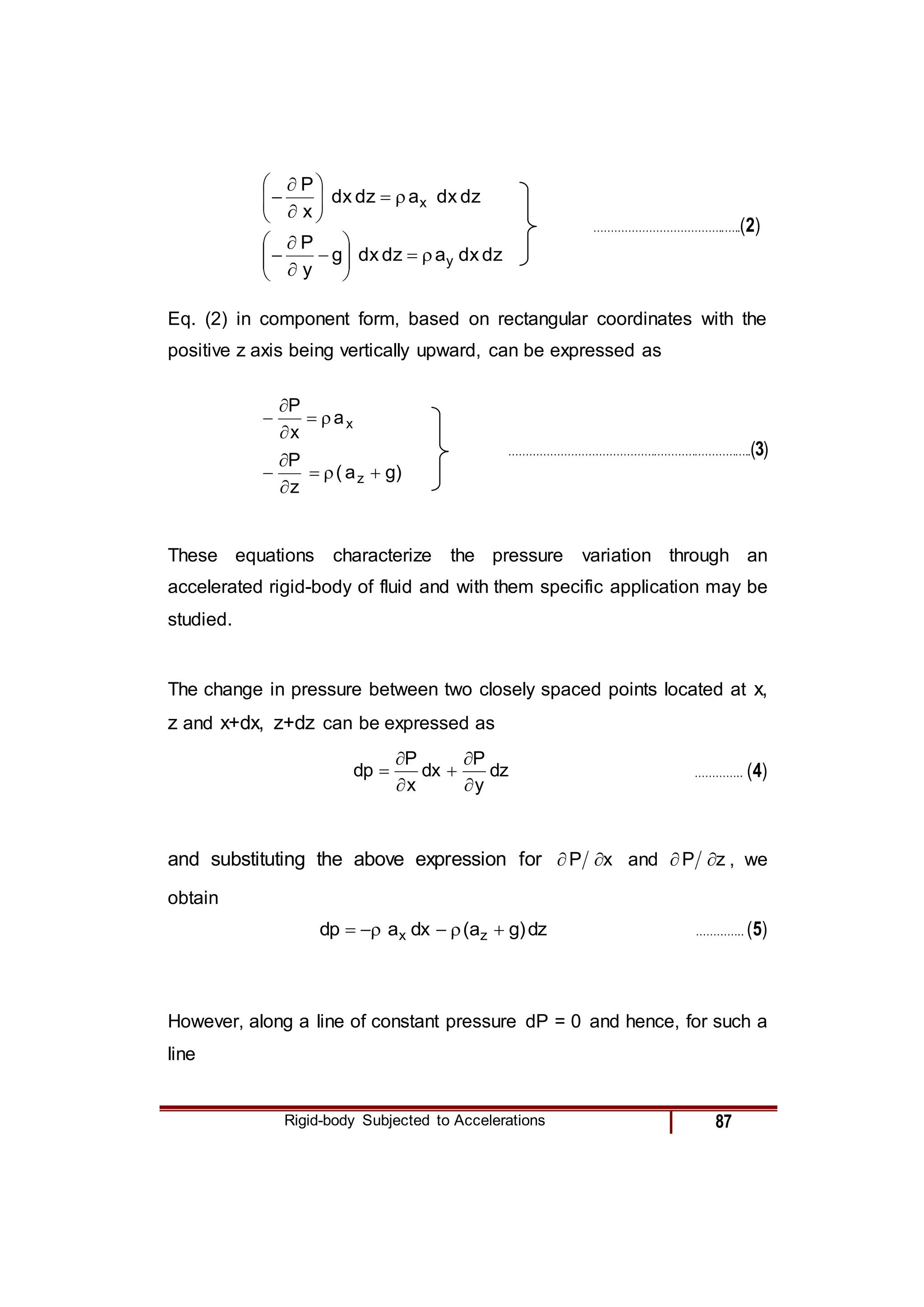 Rigid-body Subjected to Accelerations 87
dz
dx
a
dz
dx
x
P
x













………………………………..…..(2)
dz
dx
a
dz
dx
g
y
P
y














Eq. (2) in component form, based on rectangular coordinates with the
positive z axis being vertically upward, can be expressed as
x
a
x
P





……………………………………………………………..(3)
)
g
a
(
z
P
z 





These equations characterize the pressure variation through an
accelerated rigid-body of fluid and with them specific application may be
studied.
The change in pressure between two closely spaced points located at x,
z and x+dx, z+dz can be expressed as
dz
y
P
dx
x
P
dp





 ………….. (4)
and substituting the above expression for x
P 
 and z
P 
 , we
obtain
dz
)
g
a
(
dx
a
dp z
x 




 ………….. (5)
However, along a line of constant pressure dP = 0 and hence, for such a
line
 
