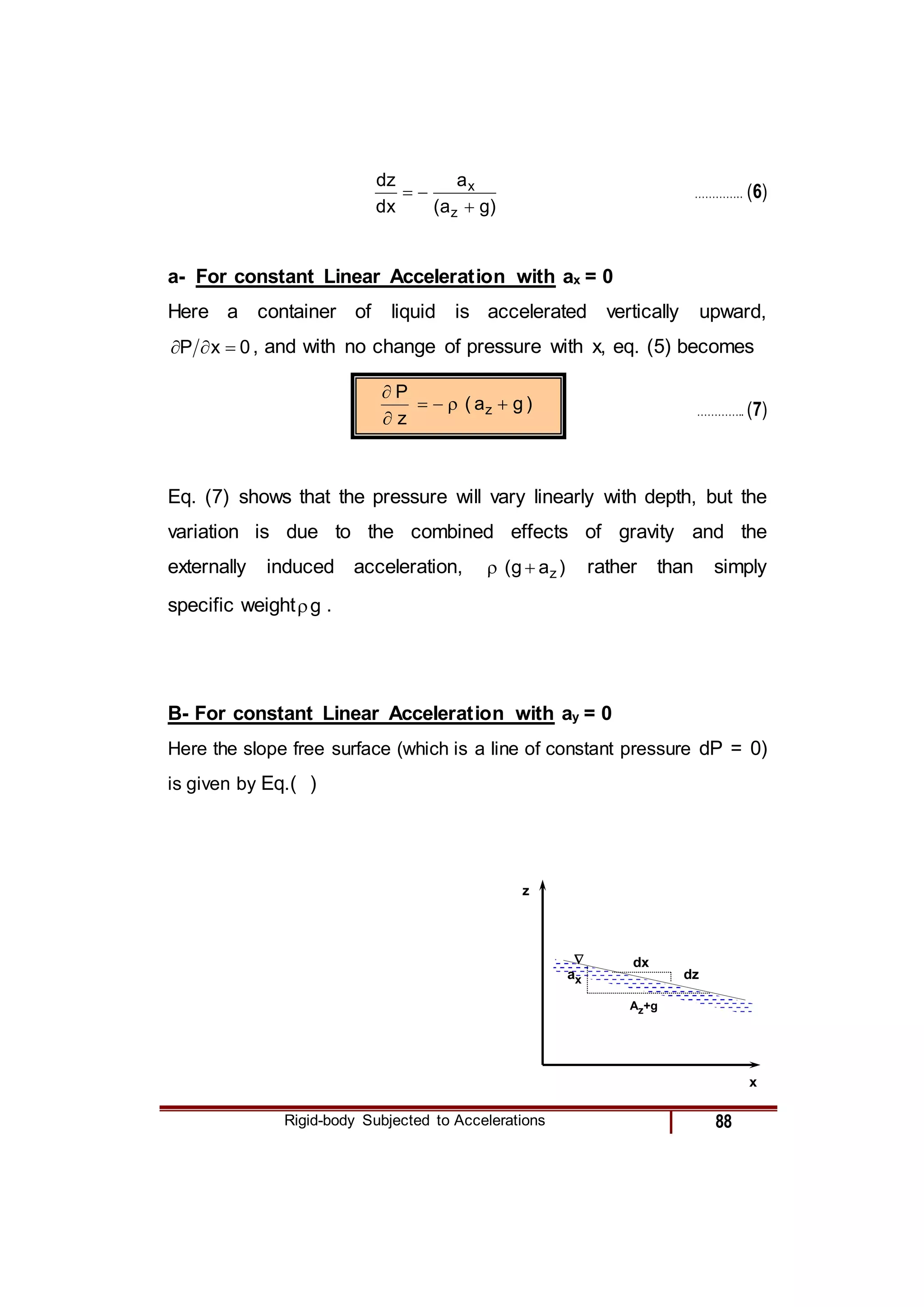Rigid-body Subjected to Accelerations 88
)
g
a
(
a
x
d
z
d
z
x


 ………….. (6)
a- For constant Linear Acceleration with ax = 0
Here a container of liquid is accelerated vertically upward,
0
x
P 

 , and with no change of pressure with x, eq. (5) becomes
)
g
a
(
z
P
z 





………….. (7)
Eq. (7) shows that the pressure will vary linearly with depth, but the
variation is due to the combined effects of gravity and the
externally induced acceleration, )
a
g
( z

 rather than simply
specific weight g
 .
B- For constant Linear Acceleration with ay = 0
Here the slope free surface (which is a line of constant pressure dP = 0)
is given by Eq.( )
ax
Az+g
z
x
dx
dz

 