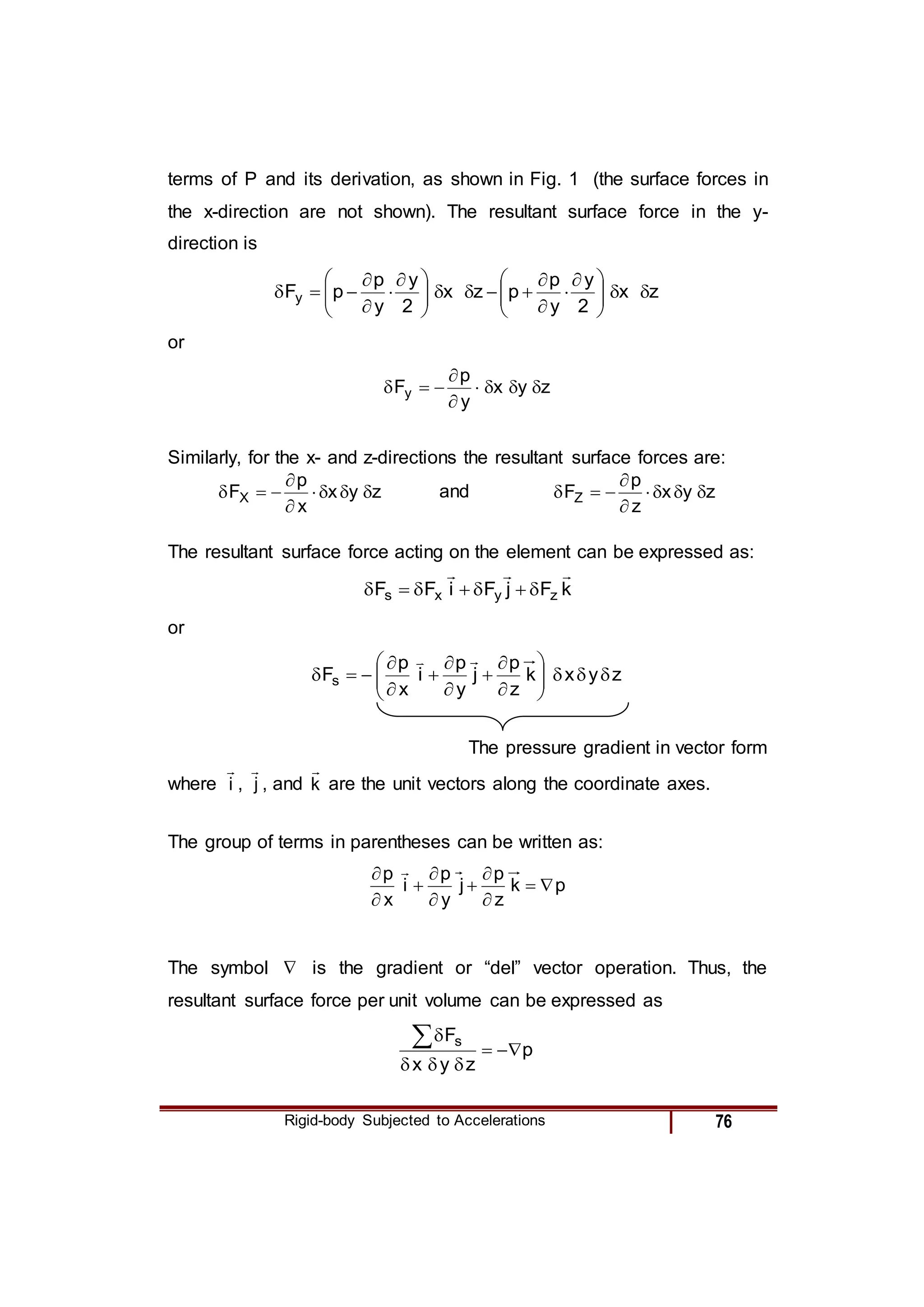 Rigid-body Subjected to Accelerations 76
terms of P and its derivation, as shown in Fig. 1 (the surface forces in
the x-direction are not shown). The resultant surface force in the y-
direction is
z
x
2
y
y
p
p
z
x
2
y
y
p
p
Fy 








 














 






or
z
y
x
y
p
Fy 








Similarly, for the x- and z-directions the resultant surface forces are:
z
y
x
x
p
FX 







 and z
y
x
z
p
FZ 








The resultant surface force acting on the element can be expressed as:
k
F
j
F
i
F
F z
y
x
s










or
z
y
x
k
z
p
j
y
p
i
x
p
Fs 























The pressure gradient in vector form
where i

, j

, and k

are the unit vectors along the coordinate axes.
The group of terms in parentheses can be written as:
p
k
z
p
j
y
p
i
x
p









 
The symbol  is the gradient or “del” vector operation. Thus, the
resultant surface force per unit volume can be expressed as
p
z
y
x
Fs







 