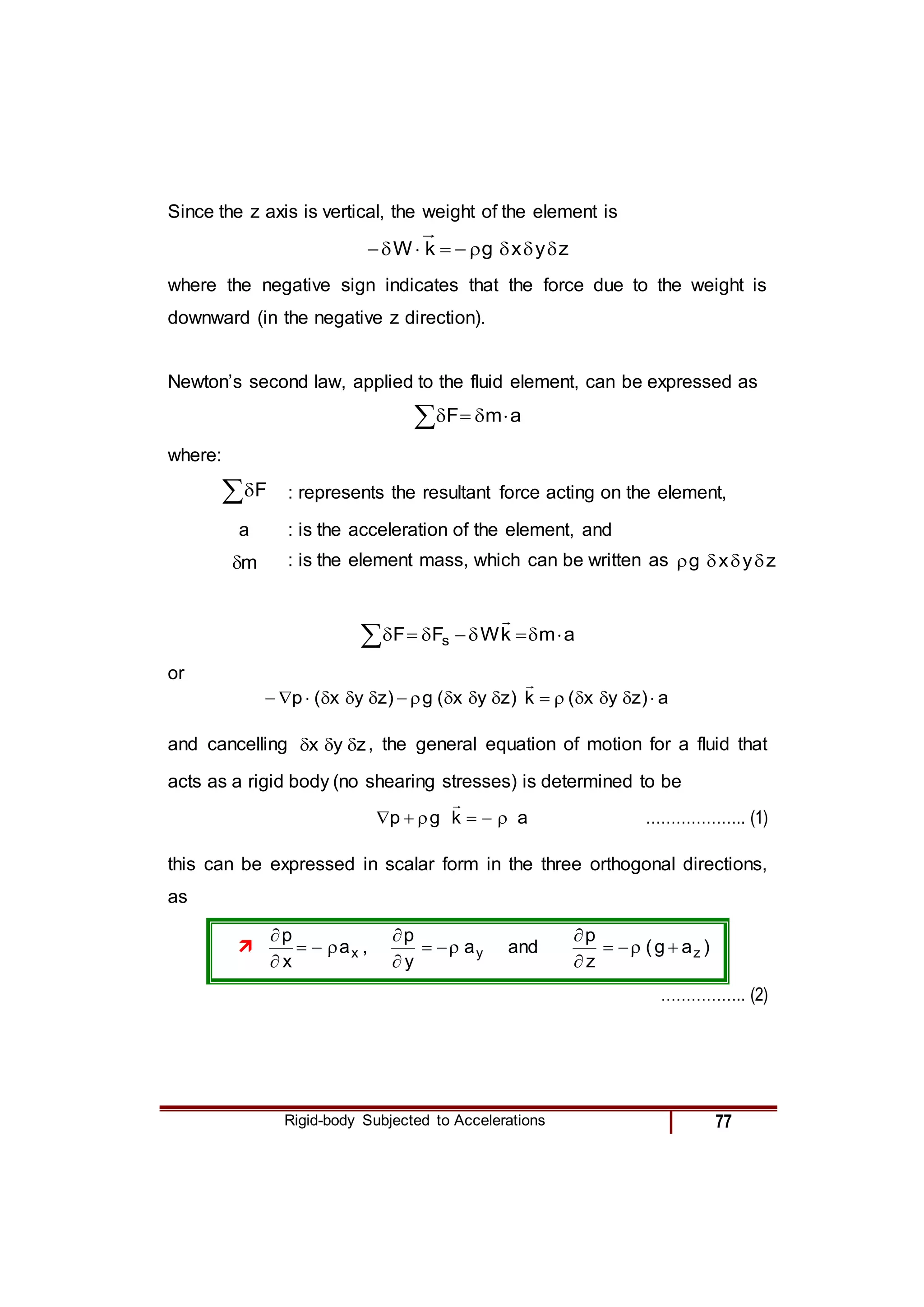 Rigid-body Subjected to Accelerations 77
Since the z axis is vertical, the weight of the element is
z
y
x
g
k
W 








where the negative sign indicates that the force due to the weight is
downward (in the negative z direction).
Newton’s second law, applied to the fluid element, can be expressed as
a
m
F 




where:
F : represents the resultant force acting on the element,
a : is the acceleration of the element, and
m
 : is the element mass, which can be written as z
y
x
g 



a
m
k
W
F
F s 









or
a
)
z
y
x
(
k
)
z
y
x
(
g
)
z
y
x
(
p 

















and cancelling z
y
x 

 , the general equation of motion for a fluid that
acts as a rigid body (no shearing stresses) is determined to be
a
k
g
p 






……………….. (1)
this can be expressed in scalar form in the three orthogonal directions,
as
 x
a
x
p





, y
a
y
p





and )
a
g
(
z
p
z






…………….. (2)
 