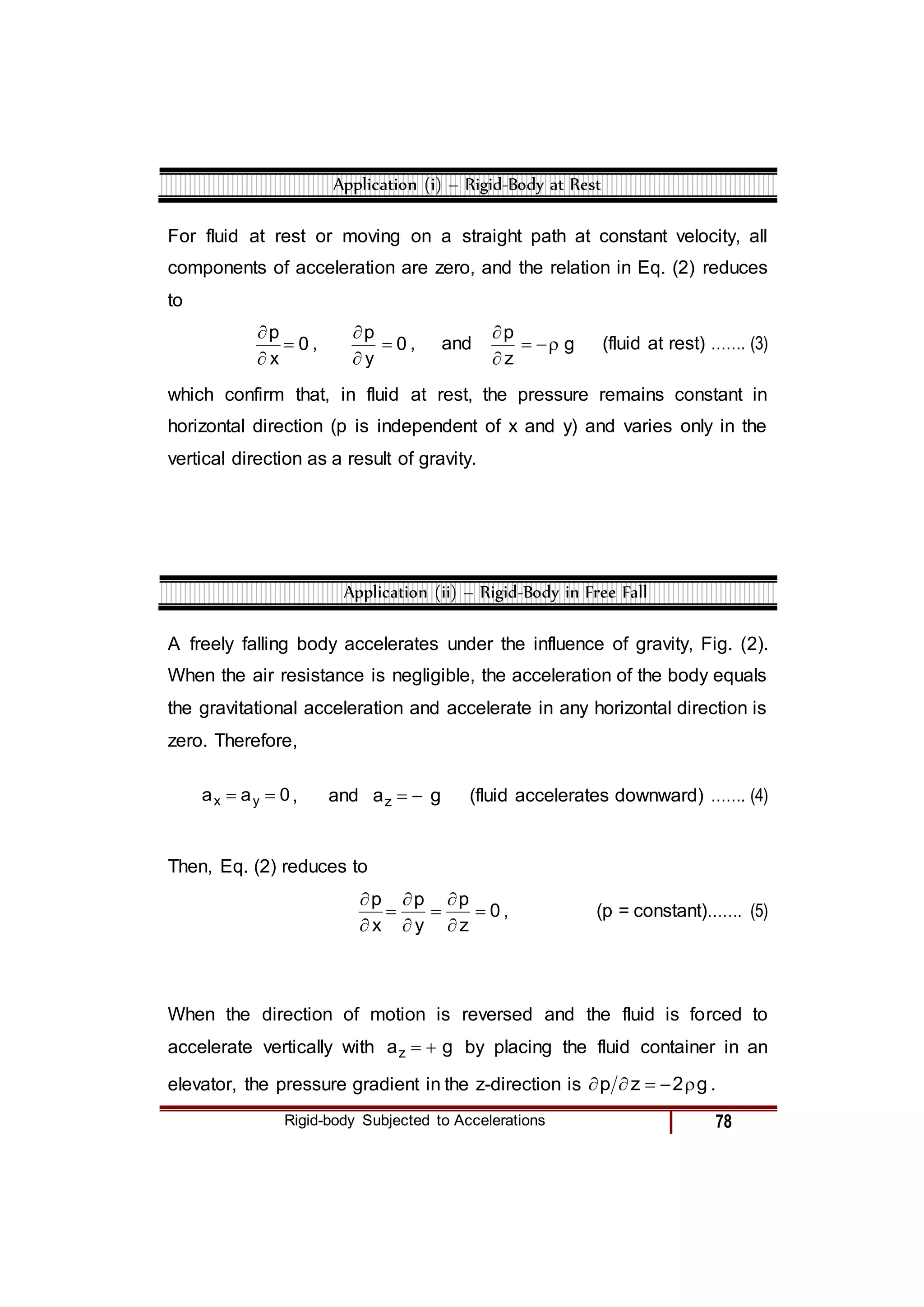 Rigid-body Subjected to Accelerations 78
Application (i) – Rigid-Body at Rest
For fluid at rest or moving on a straight path at constant velocity, all
components of acceleration are zero, and the relation in Eq. (2) reduces
to
0
x
p



, 0
y
p



, and g
z
p





(fluid at rest) ……. (3)
which confirm that, in fluid at rest, the pressure remains constant in
horizontal direction (p is independent of x and y) and varies only in the
vertical direction as a result of gravity.
Application (ii) – Rigid-Body in Free Fall
A freely falling body accelerates under the influence of gravity, Fig. (2).
When the air resistance is negligible, the acceleration of the body equals
the gravitational acceleration and accelerate in any horizontal direction is
zero. Therefore,
0
a
a y
x 
 , and g
az 
 (fluid accelerates downward) ……. (4)
Then, Eq. (2) reduces to
0
z
p
y
p
x
p









, (p = constant)……. (5)
When the direction of motion is reversed and the fluid is forced to
accelerate vertically with g
az 
 by placing the fluid container in an
elevator, the pressure gradient in the z-direction is g
2
z
p 



 .
 