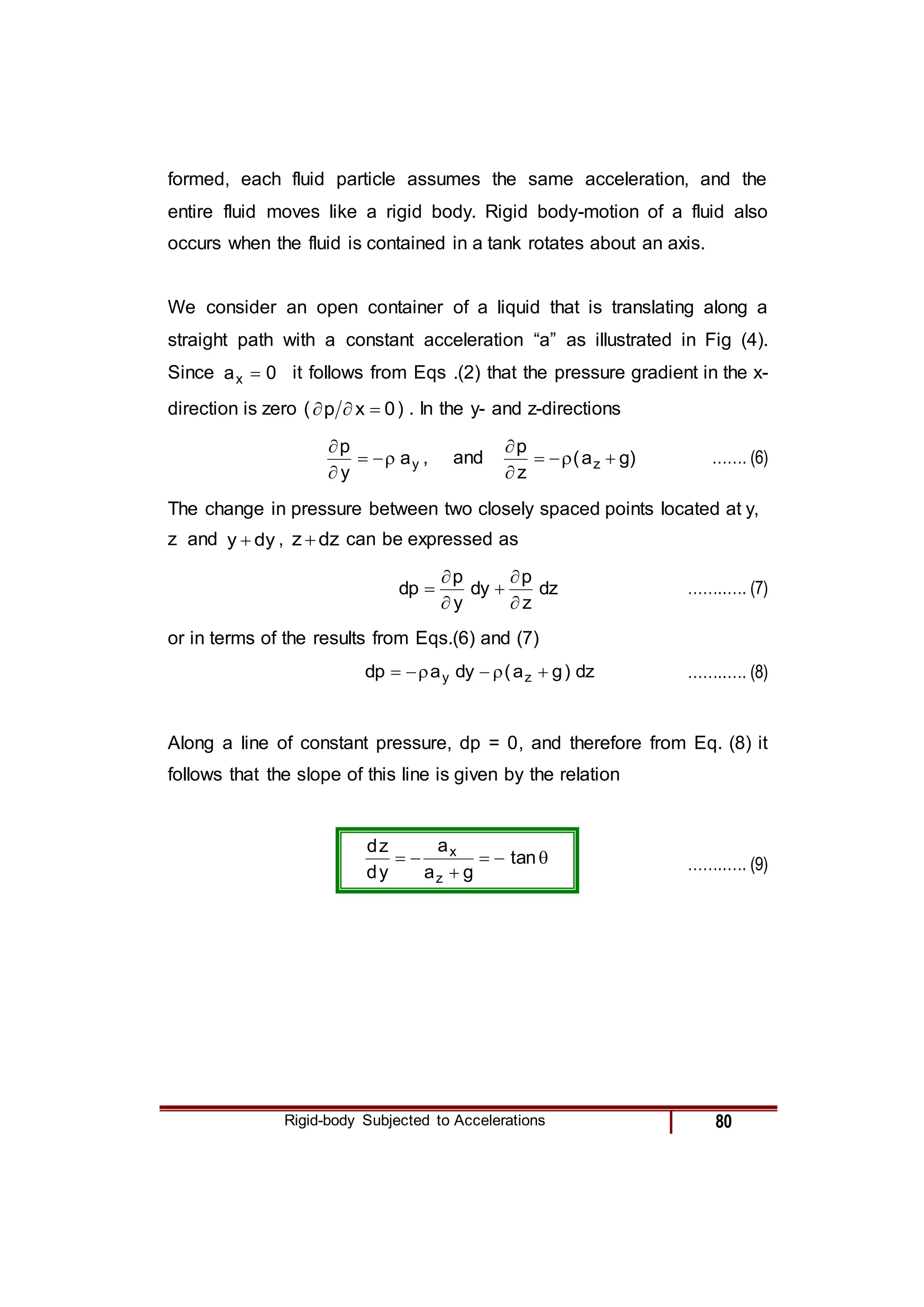 Rigid-body Subjected to Accelerations 80
formed, each fluid particle assumes the same acceleration, and the
entire fluid moves like a rigid body. Rigid body-motion of a fluid also
occurs when the fluid is contained in a tank rotates about an axis.
We consider an open container of a liquid that is translating along a
straight path with a constant acceleration “a” as illustrated in Fig (4).
Since 0
ax  it follows from Eqs .(2) that the pressure gradient in the x-
direction is zero ( 0
x
p 

 ) . In the y- and z-directions
y
a
y
p





, and )
g
a
(
z
p
z 





……. (6)
The change in pressure between two closely spaced points located at y,
z and dy
y  , dz
z  can be expressed as
dz
z
p
dy
y
p
dp





 ……..…. (7)
or in terms of the results from Eqs.(6) and (7)
dz
)
g
a
(
dy
a
dp z
y 




 ……..…. (8)
Along a line of constant pressure, dp = 0, and therefore from Eq. (8) it
follows that the slope of this line is given by the relation





 tan
g
a
a
y
d
z
d
z
x
……..…. (9)
 