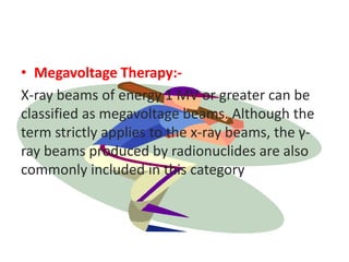 • Megavoltage Therapy:-
X-ray beams of energy 1 MV or greater can be
classified as megavoltage beams. Although the
term strictly applies to the x-ray beams, the γ-
ray beams produced by radionuclides are also
commonly included in this category
 