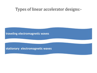 Types of linear accelerator designs:-
traveling electromagnetic waves
stationary electromagnetic waves
 