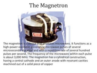 The Magnetron
The magnetron is a device that produces microwaves. It functions as a
high-power oscillator, generating microwave pulses of several
microseconds' duration and with a repetition rate of several hundred
pulses per second. The frequency of the microwaves within each pulse
is about 3,000 MHz. The magnetron has a cylindrical construction,
having a central cathode and an outer anode with resonant cavities
machined out of a solid piece of copper
 