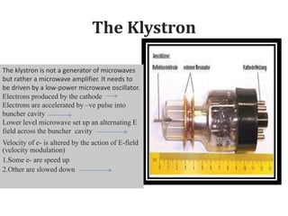 The Klystron
The klystron is not a generator of microwaves
but rather a microwave amplifier. It needs to
be driven by a low-power microwave oscillator.
Electrons produced by the cathode
Electrons are accelerated by –ve pulse into
buncher cavity
Lower level microwave set up an alternating E
field across the buncher cavity
Velocity of e- is altered by the action of E-field
(velocity modulation)
1.Some e- are speed up
2.Other are slowed down
 