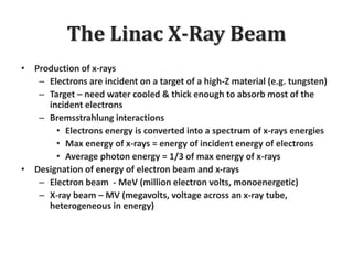 The Linac X-Ray Beam
• Production of x-rays
– Electrons are incident on a target of a high-Z material (e.g. tungsten)
– Target – need water cooled & thick enough to absorb most of the
incident electrons
– Bremsstrahlung interactions
• Electrons energy is converted into a spectrum of x-rays energies
• Max energy of x-rays = energy of incident energy of electrons
• Average photon energy = 1/3 of max energy of x-rays
• Designation of energy of electron beam and x-rays
– Electron beam - MeV (million electron volts, monoenergetic)
– X-ray beam – MV (megavolts, voltage across an x-ray tube,
heterogeneous in energy)
 