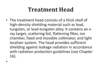 Treatment Head
• The treatment head consists of a thick shell of
high-density shielding material such as lead,
tungsten, or lead-tungsten alloy. It contains an x-
ray target, scattering foil, flattening filter, ion
chamber, fixed and movable collimator, and light
localizer system. The head provides sufficient
shielding against leakage radiation in accordance
with radiation protection guidelines (see Chapter
16).
•
 