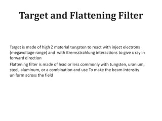 Target and Flattening Filter
Target is made of high Z material tungsten to react with inject electrons
(megavoltage range) and with Bremsstrahlung interactions to give x ray in
forward direction
Flattening filter is made of lead or less commonly with tungsten, uranium,
steel, aluminum, or a combination and use To make the beam intensity
uniform across the field
 
