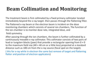 Beam Collimation and Monitoring
The treatment beam is first collimated by a fixed primary collimator located
immediately beyond the x-ray target. then passes through the flattening filter.
The flattened x-ray beam or the electron beam is incident on the dose
monitoring chambers which consists of several ion chambers, The function of
the ion chamber is to monitor dose rate, integrated dose, and
field symmetry.
After passing through the ion chambers, the beam is further collimated by a
continuously movable x-ray collimator. This collimator consists of two pairs of
lead or tungsten blocks (jaws) that provide a rectangular opening from 0 × 0
to the maximum field size (40 × 40 cm or a little less) projected at a standard
distance such as 100 cm from the x-ray source (focal spot on the target).
( this for x-ray while in electron the same but remove of target and flattening
flatter and position of electron applicators)
 