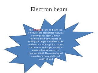 Electron beam
the electron beam, as it exits the
window of the accelerator tube, is a
narrow pencil about 3 mm in
diameter this beam, instead of
striking the target, is made to strike
an electron scattering foil to spread
the beam as well as get a uniform
electron fluence across the
treatment field. The scattering foil
consists of a thin metallic foil,
usually of lead
 