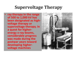 Supervoltage Therapy
• ray therapy in the range
of 500 to 1,000 kV has
been designated as high-
voltage therapy or
supervoltage therapy. In
a quest for higher-
energy x-ray beams,
considerable progress
was made during the
postwar years toward
developing higher-
voltage machines
 